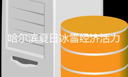 哈尔滨夏日冰雪经济活力无限