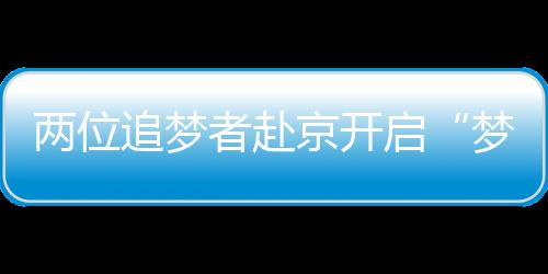 两位追梦者赴京开启“梦想之门”