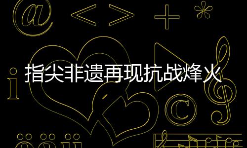 指尖非遗再现抗战烽火